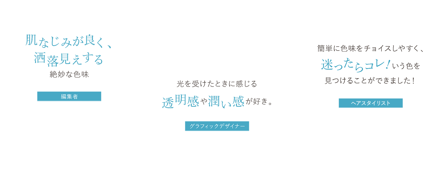 肌なじみが良く、洒落見えする絶妙な色味 編集者H、光を受けたときに感じる透明感や潤い感が好き。 グラフィックデザイナーA.N、簡単に色味をチョイスしやすく、迷ったらコレ!いう色を 見つけることができました! ヘアスタイリスト岩井